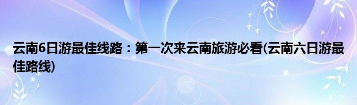 云南6日游最佳線路:第一次來云南旅游必看(云南六日游最佳路線)