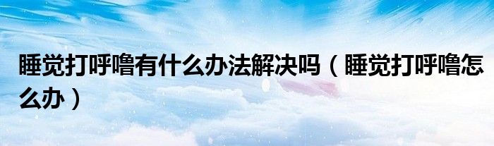 睡覺打呼嚕有什么辦法解決嗎（睡覺打呼嚕怎么辦）