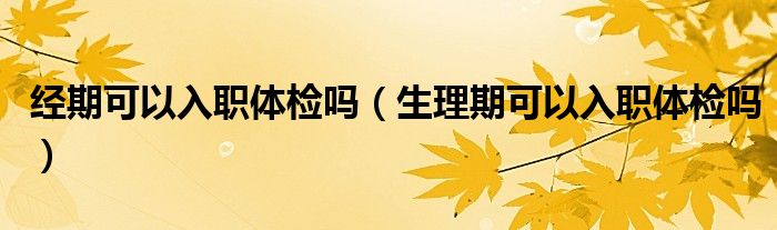 經(jīng)期可以入職體檢嗎（生理期可以入職體檢嗎）