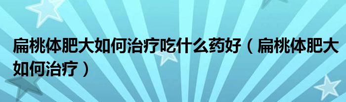 扁桃體肥大如何治療吃什么藥好（扁桃體肥大如何治療）