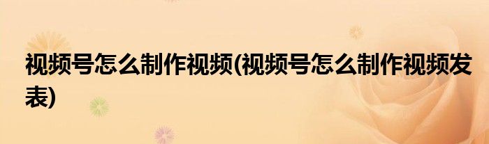 視頻號(hào)怎么制作視頻(視頻號(hào)怎么制作視頻發(fā)表)