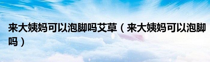 來大姨媽可以泡腳嗎艾草(來大姨媽可以泡腳嗎)