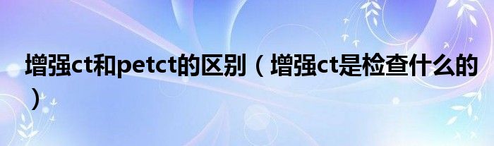 增強(qiáng)ct和petct的區(qū)別(增強(qiáng)ct是檢查什么的)
