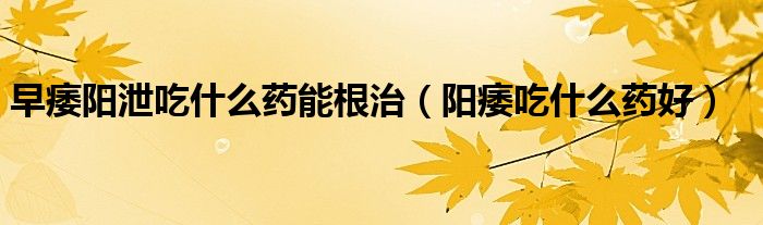 早痿陽(yáng)泄吃什么藥能根治（陽(yáng)痿吃什么藥好）