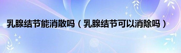乳腺結(jié)節(jié)能消散嗎(乳腺結(jié)節(jié)可以消除嗎)