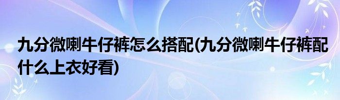 九分微喇牛仔褲怎么搭配(九分微喇牛仔褲配什么上衣好看)