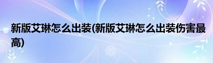 新版艾琳怎么出裝(新版艾琳怎么出裝傷害最高)
