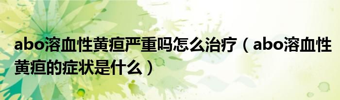 abo溶血性黃疸嚴重嗎怎么治療（abo溶血性黃疸的癥狀是什么）