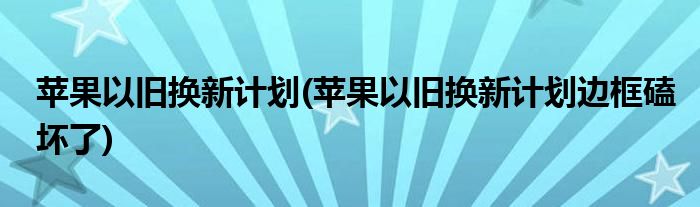 蘋果以舊換新計劃(蘋果以舊換新計劃邊框磕壞了)