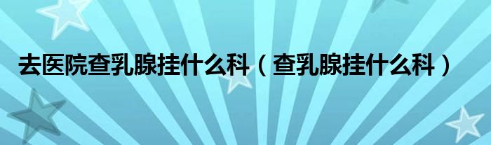 去醫(yī)院查乳腺掛什么科(查乳腺掛什么科)