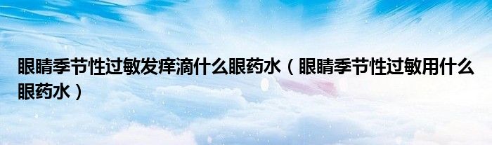 眼睛季節(jié)性過敏發(fā)癢滴什么眼藥水(眼睛季節(jié)性過敏用什么眼藥水)