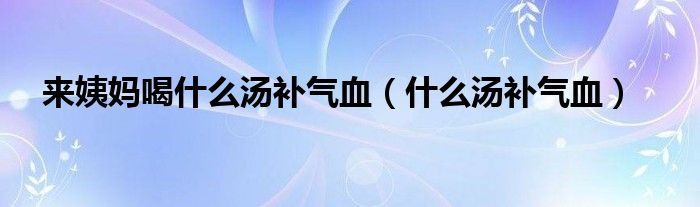 來(lái)姨媽喝什么湯補(bǔ)氣血(什么湯補(bǔ)氣血)