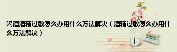 喝酒酒精過敏怎么辦用什么方法解決(酒精過敏怎么辦用什么方法解決)