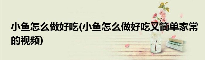 小魚怎么做好吃(小魚怎么做好吃又簡單家常的視頻)