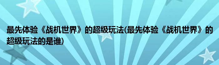 最先體驗《戰(zhàn)機世界》的超級玩法(最先體驗《戰(zhàn)機世界》的超級玩法的是誰)
