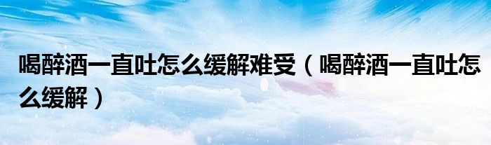 喝醉酒一直吐怎么緩解難受(喝醉酒一直吐怎么緩解)