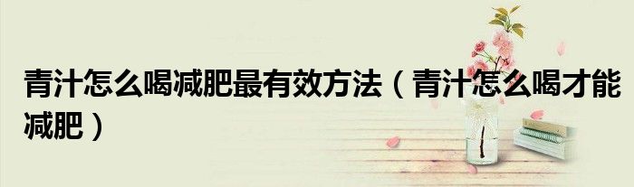 青汁怎么喝減肥最有效方法(青汁怎么喝才能減肥)