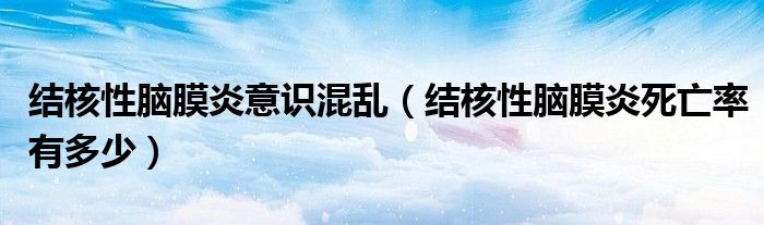 結核性腦膜炎意識混亂（結核性腦膜炎死亡率有多少）