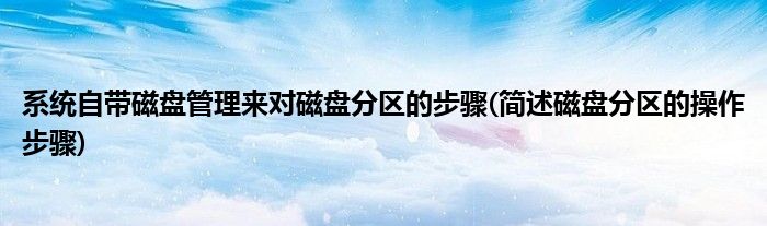 系統(tǒng)自帶磁盤(pán)管理來(lái)對(duì)磁盤(pán)分區(qū)的步驟(簡(jiǎn)述磁盤(pán)分區(qū)的操作步驟)
