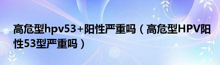 高危型hpv53+陽性嚴(yán)重嗎（高危型HPV陽性53型嚴(yán)重嗎）
