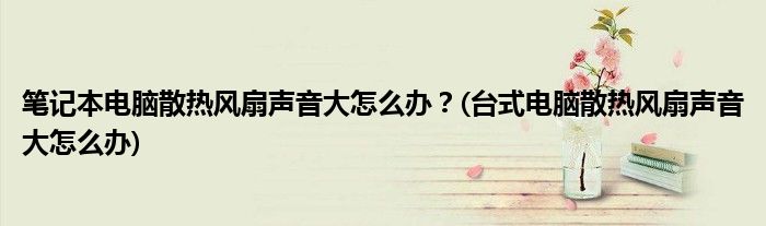 筆記本電腦散熱風(fēng)扇聲音大怎么辦？(臺式電腦散熱風(fēng)扇聲音大怎么辦)