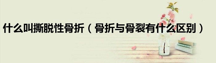 什么叫撕脫性骨折(骨折與骨裂有什么區(qū)別)