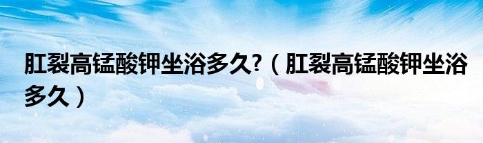 肛裂高錳酸鉀坐浴多久?（肛裂高錳酸鉀坐浴多久）