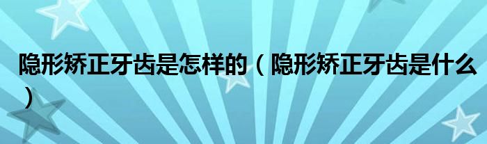 隱形矯正牙齒是怎樣的（隱形矯正牙齒是什么）