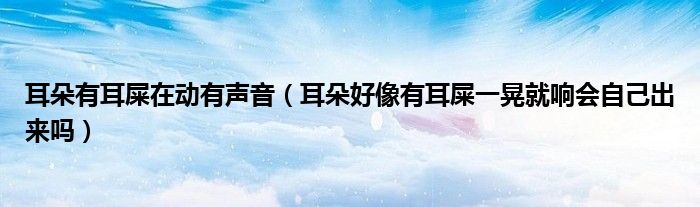 耳朵有耳屎在動有聲音（耳朵好像有耳屎一晃就響會自己出來嗎）