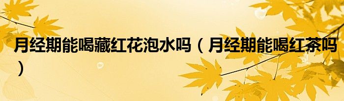 月經(jīng)期能喝藏紅花泡水嗎（月經(jīng)期能喝紅茶嗎）