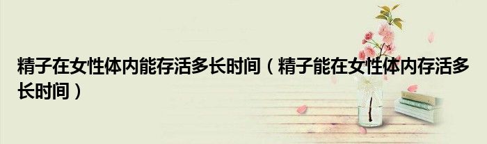 精子在女性體內(nèi)能存活多長時(shí)間（精子能在女性體內(nèi)存活多長時(shí)間）