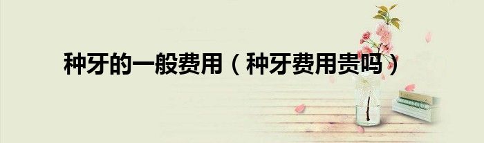 種牙的一般費(fèi)用（種牙費(fèi)用貴嗎）