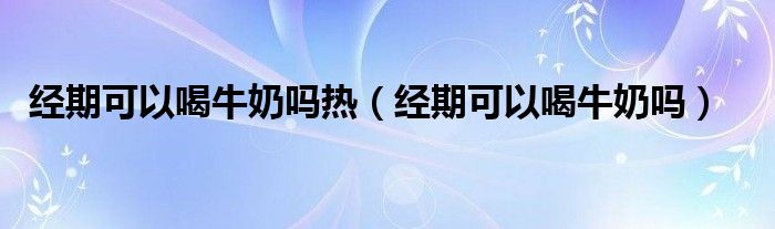 經(jīng)期可以喝牛奶嗎熱（經(jīng)期可以喝牛奶嗎）