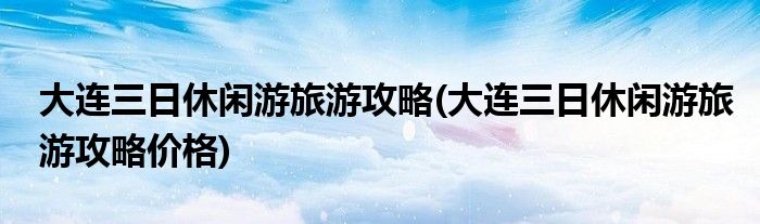 大連三日休閑游旅游攻略(大連三日休閑游旅游攻略價(jià)格)