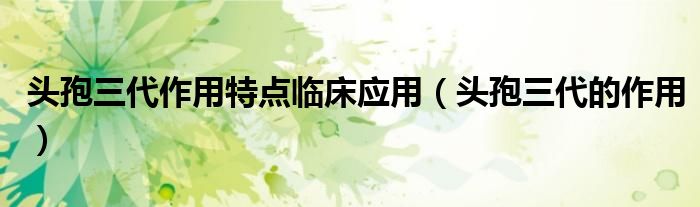 頭孢三代作用特點(diǎn)臨床應(yīng)用（頭孢三代的作用）