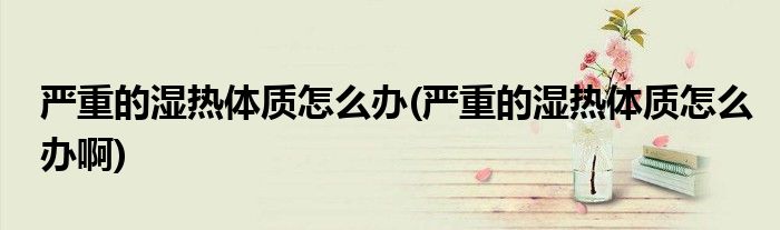 嚴(yán)重的濕熱體質(zhì)怎么辦(嚴(yán)重的濕熱體質(zhì)怎么辦啊)