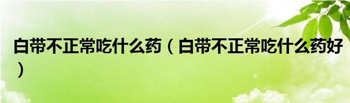 白帶不正常吃什么藥（白帶不正常吃什么藥好）