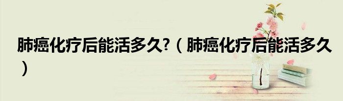 肺癌化療后能活多久?（肺癌化療后能活多久）