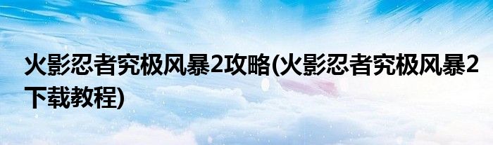 火影忍者究極風暴2攻略(火影忍者究極風暴2下載教程)
