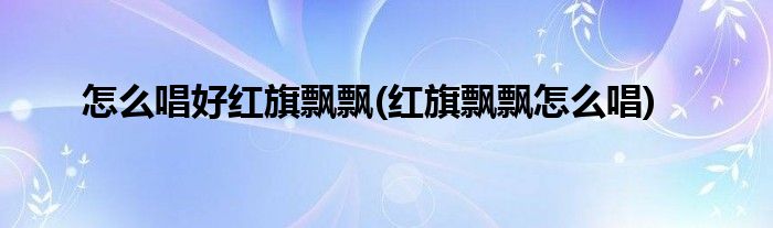 怎么唱好紅旗飄飄(紅旗飄飄怎么唱)