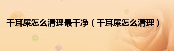 干耳屎怎么清理最干凈（干耳屎怎么清理）