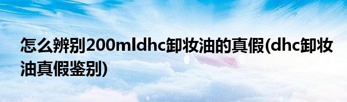 怎么辨別200mldhc卸妝油的真假(dhc卸妝油真假鑒別)