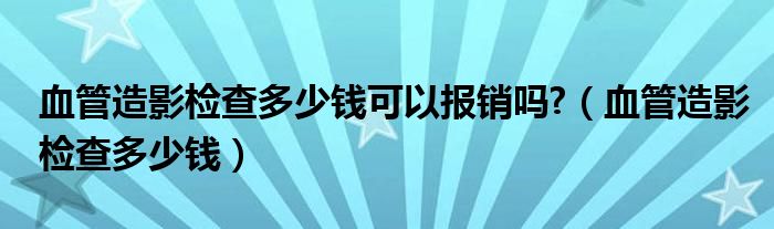 血管造影檢查多少錢可以報銷嗎?（血管造影檢查多少錢）