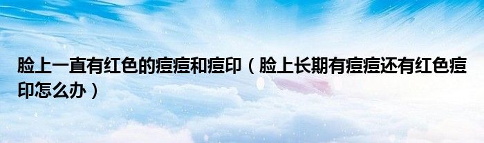 臉上一直有紅色的痘痘和痘?。樕祥L期有痘痘還有紅色痘印怎么辦）