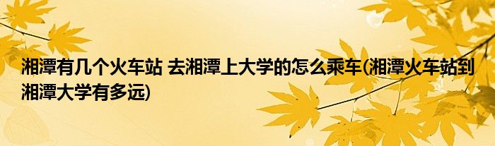 湘潭有幾個火車站 去湘潭上大學的怎么乘車(湘潭火車站到湘潭大學有多遠)