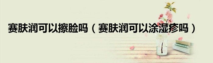 賽膚潤(rùn)可以擦臉嗎（賽膚潤(rùn)可以涂濕疹嗎）