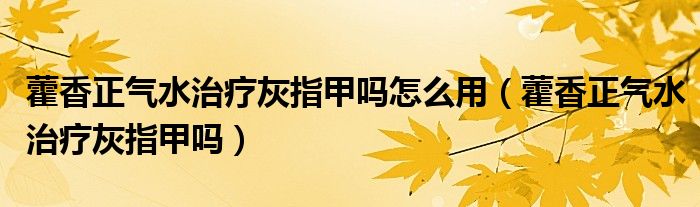 藿香正氣水治療灰指甲嗎怎么用（藿香正氣水治療灰指甲嗎）