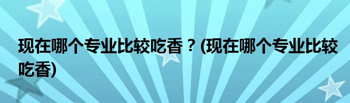 現(xiàn)在哪個專業(yè)比較吃香？(現(xiàn)在哪個專業(yè)比較吃香)