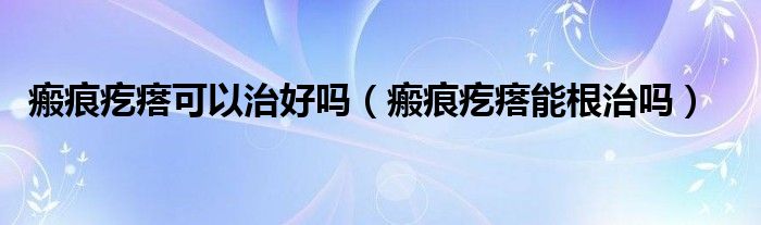 瘢痕疙瘩可以治好嗎(瘢痕疙瘩能根治嗎)