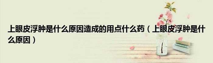 上眼皮浮腫是什么原因造成的用點(diǎn)什么藥(上眼皮浮腫是什么原因)